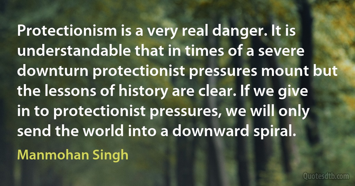 Protectionism is a very real danger. It is understandable that in times of a severe downturn protectionist pressures mount but the lessons of history are clear. If we give in to protectionist pressures, we will only send the world into a downward spiral. (Manmohan Singh)