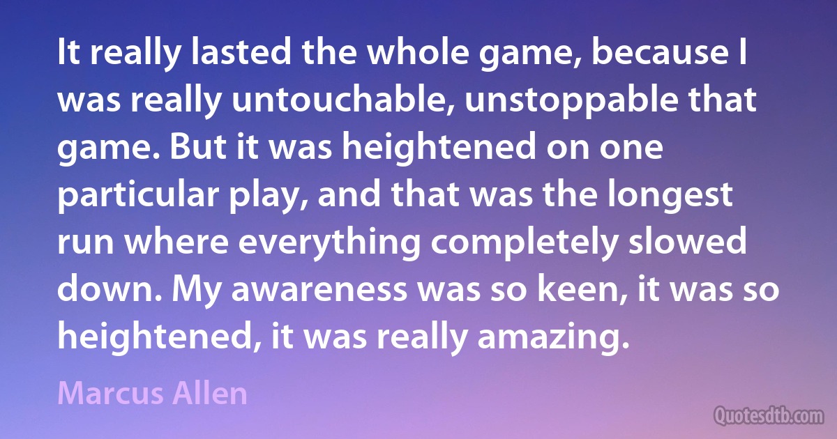 It really lasted the whole game, because I was really untouchable, unstoppable that game. But it was heightened on one particular play, and that was the longest run where everything completely slowed down. My awareness was so keen, it was so heightened, it was really amazing. (Marcus Allen)