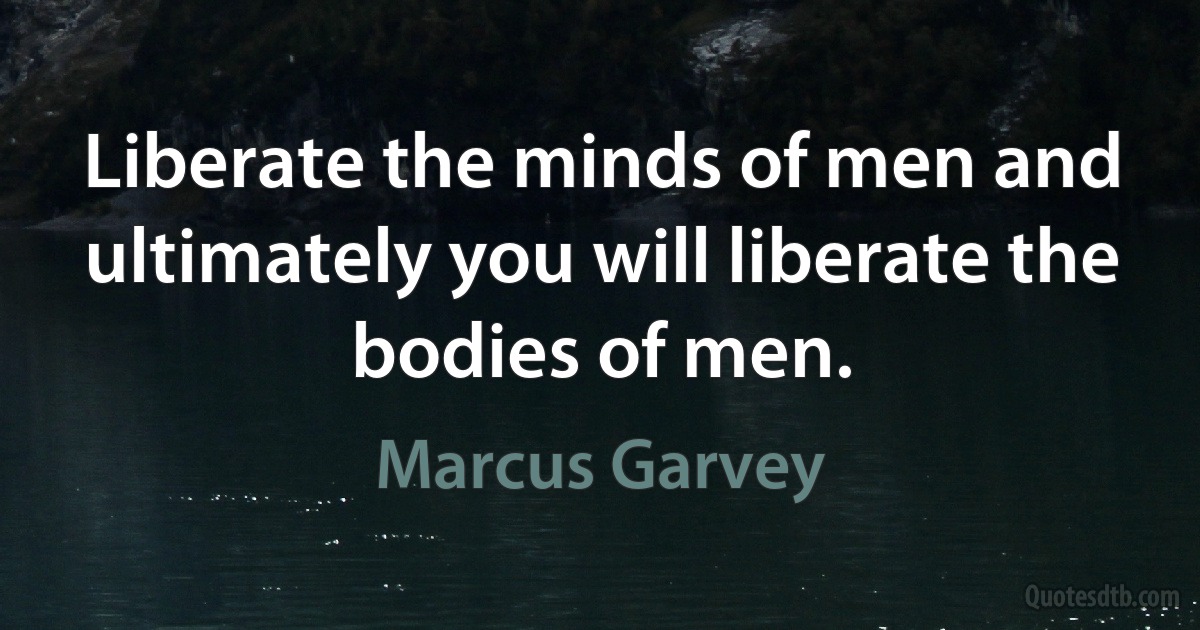 Liberate the minds of men and ultimately you will liberate the bodies of men. (Marcus Garvey)