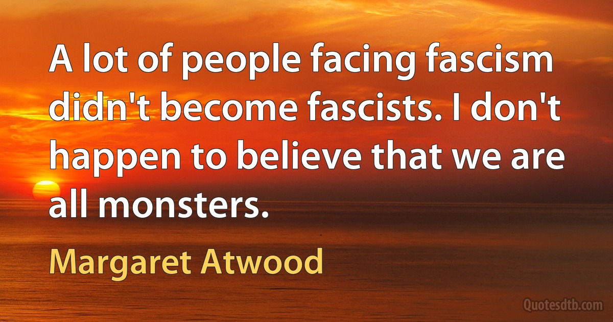 A lot of people facing fascism didn't become fascists. I don't happen to believe that we are all monsters. (Margaret Atwood)