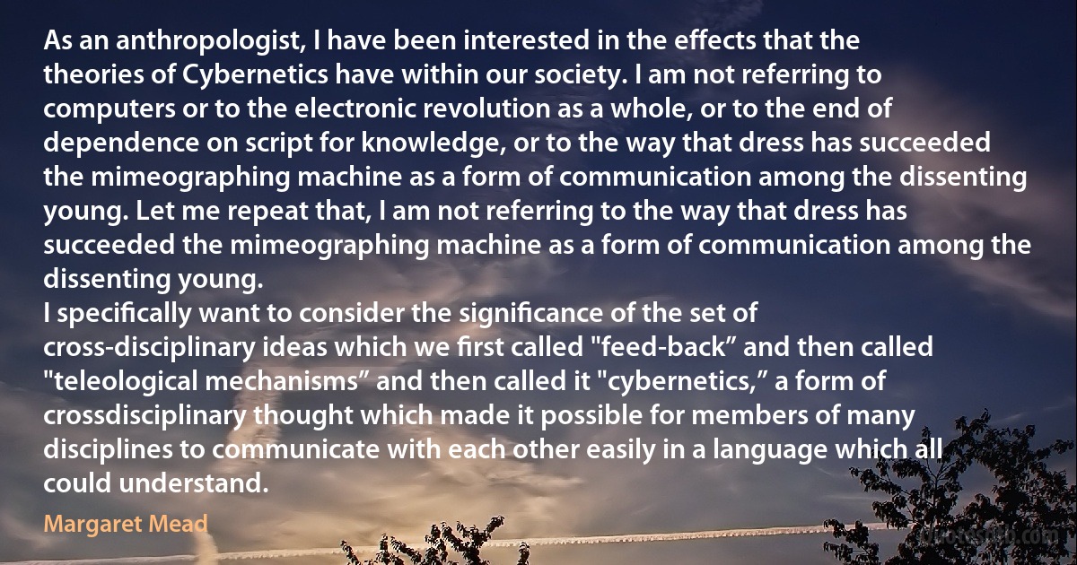 As an anthropologist, I have been interested in the effects that the theories of Cybernetics have within our society. I am not referring to computers or to the electronic revolution as a whole, or to the end of dependence on script for knowledge, or to the way that dress has succeeded the mimeographing machine as a form of communication among the dissenting young. Let me repeat that, I am not referring to the way that dress has succeeded the mimeographing machine as a form of communication among the dissenting young.
I speciﬁcally want to consider the signiﬁcance of the set of cross-disciplinary ideas which we ﬁrst called "feed-back” and then called "teleological mechanisms” and then called it "cybernetics,” a form of crossdisciplinary thought which made it possible for members of many disciplines to communicate with each other easily in a language which all could understand. (Margaret Mead)