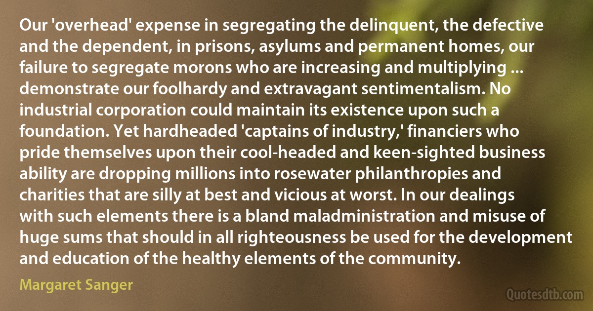 Our 'overhead' expense in segregating the delinquent, the defective and the dependent, in prisons, asylums and permanent homes, our failure to segregate morons who are increasing and multiplying ... demonstrate our foolhardy and extravagant sentimentalism. No industrial corporation could maintain its existence upon such a foundation. Yet hardheaded 'captains of industry,' financiers who pride themselves upon their cool-headed and keen-sighted business ability are dropping millions into rosewater philanthropies and charities that are silly at best and vicious at worst. In our dealings with such elements there is a bland maladministration and misuse of huge sums that should in all righteousness be used for the development and education of the healthy elements of the community. (Margaret Sanger)