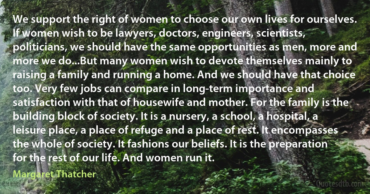 We support the right of women to choose our own lives for ourselves. If women wish to be lawyers, doctors, engineers, scientists, politicians, we should have the same opportunities as men, more and more we do...But many women wish to devote themselves mainly to raising a family and running a home. And we should have that choice too. Very few jobs can compare in long-term importance and satisfaction with that of housewife and mother. For the family is the building block of society. It is a nursery, a school, a hospital, a leisure place, a place of refuge and a place of rest. It encompasses the whole of society. It fashions our beliefs. It is the preparation for the rest of our life. And women run it. (Margaret Thatcher)