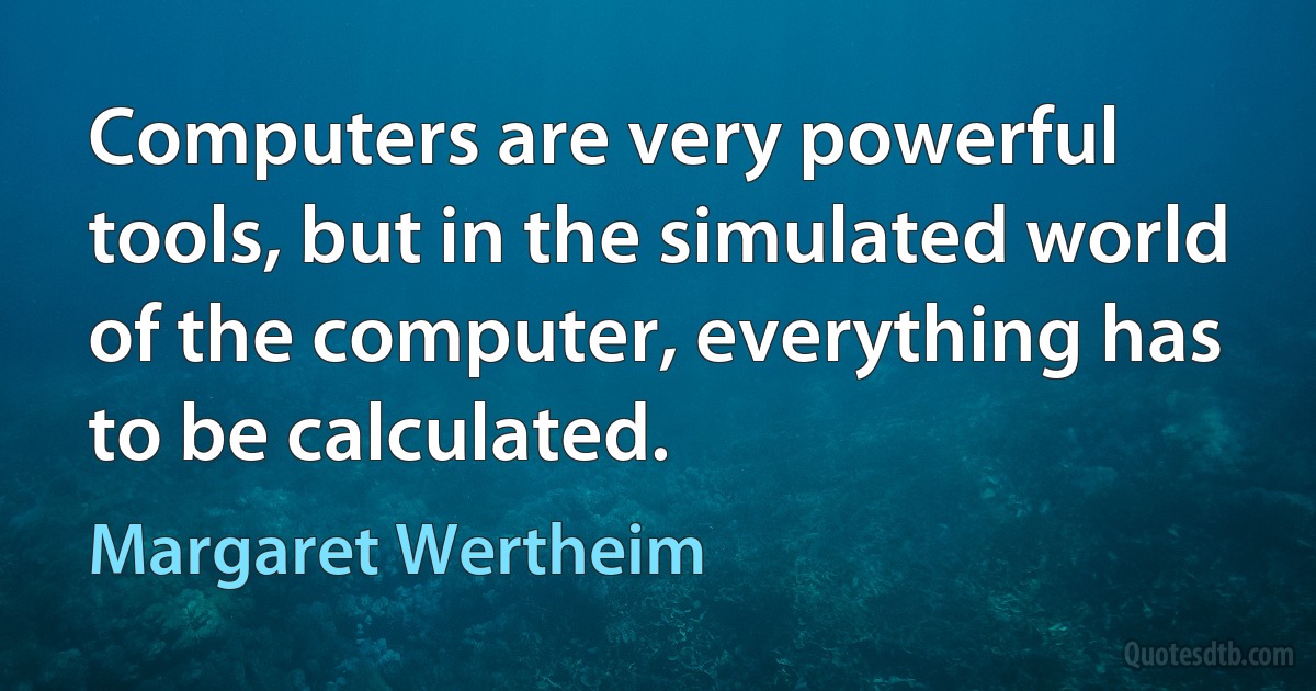 Computers are very powerful tools, but in the simulated world of the computer, everything has to be calculated. (Margaret Wertheim)