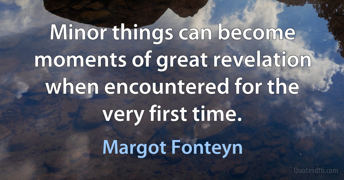 Minor things can become moments of great revelation when encountered for the very first time. (Margot Fonteyn)