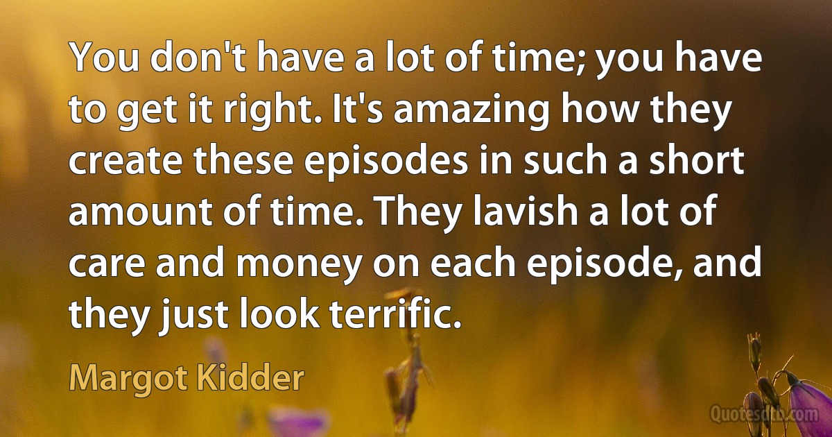 You don't have a lot of time; you have to get it right. It's amazing how they create these episodes in such a short amount of time. They lavish a lot of care and money on each episode, and they just look terrific. (Margot Kidder)