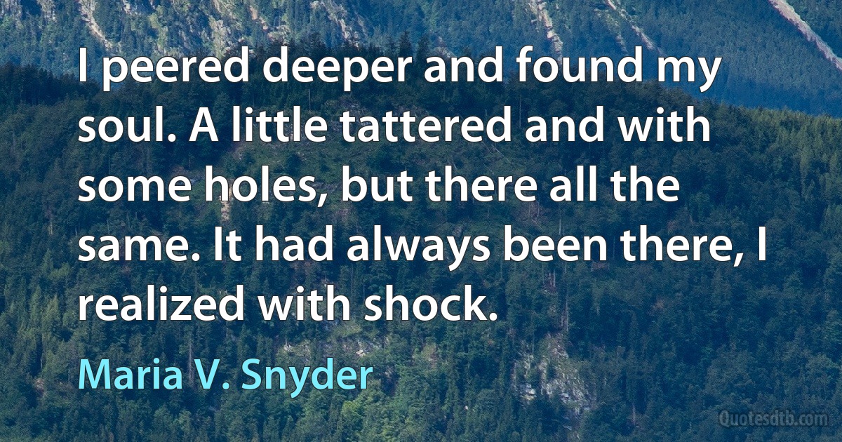 I peered deeper and found my soul. A little tattered and with some holes, but there all the same. It had always been there, I realized with shock. (Maria V. Snyder)