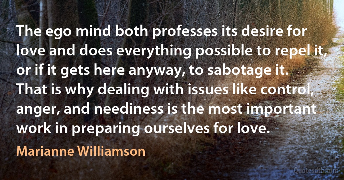 The ego mind both professes its desire for love and does everything possible to repel it, or if it gets here anyway, to sabotage it. That is why dealing with issues like control, anger, and neediness is the most important work in preparing ourselves for love. (Marianne Williamson)