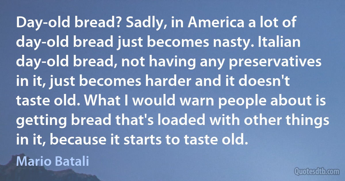 Day-old bread? Sadly, in America a lot of day-old bread just becomes nasty. Italian day-old bread, not having any preservatives in it, just becomes harder and it doesn't taste old. What I would warn people about is getting bread that's loaded with other things in it, because it starts to taste old. (Mario Batali)