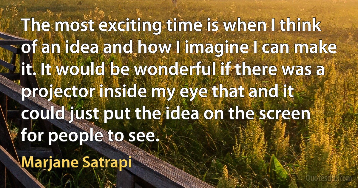 The most exciting time is when I think of an idea and how I imagine I can make it. It would be wonderful if there was a projector inside my eye that and it could just put the idea on the screen for people to see. (Marjane Satrapi)