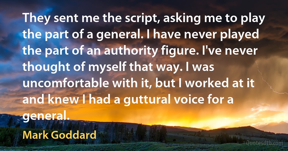 They sent me the script, asking me to play the part of a general. I have never played the part of an authority figure. I've never thought of myself that way. I was uncomfortable with it, but I worked at it and knew I had a guttural voice for a general. (Mark Goddard)