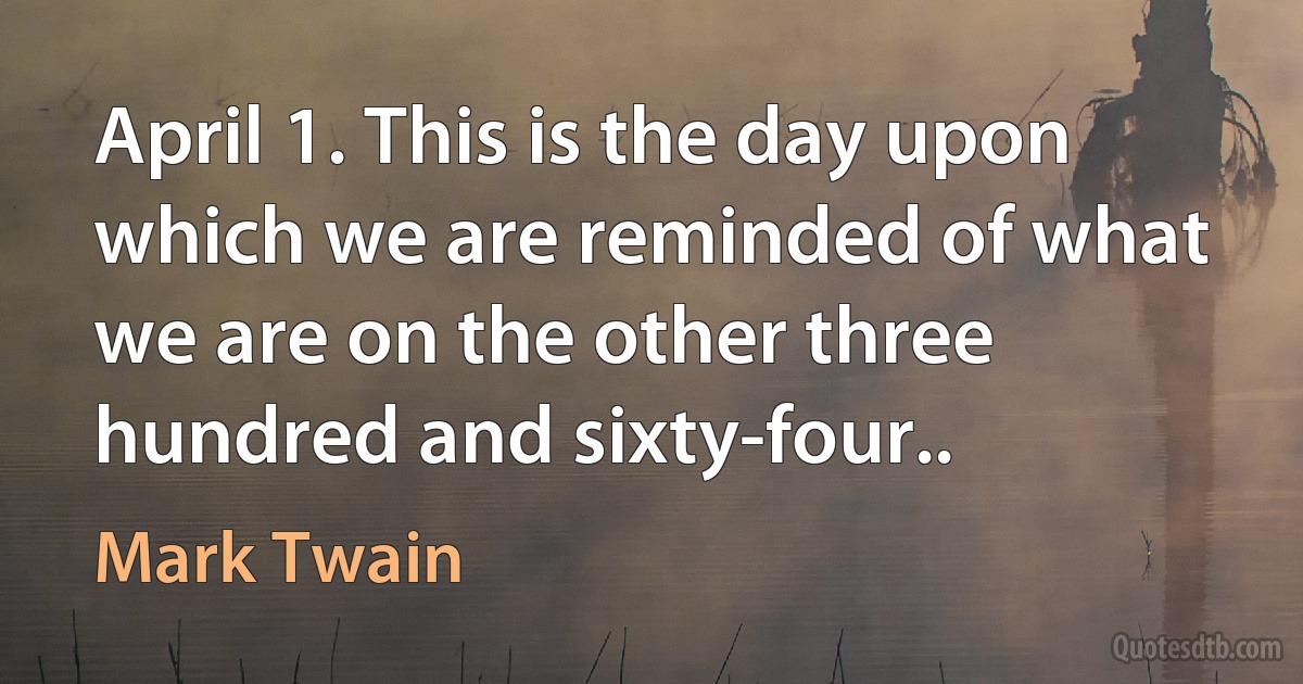 April 1. This is the day upon which we are reminded of what we are on the other three hundred and sixty-four.. (Mark Twain)