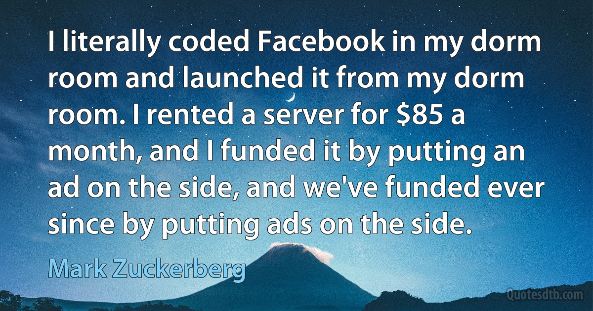 I literally coded Facebook in my dorm room and launched it from my dorm room. I rented a server for $85 a month, and I funded it by putting an ad on the side, and we've funded ever since by putting ads on the side. (Mark Zuckerberg)