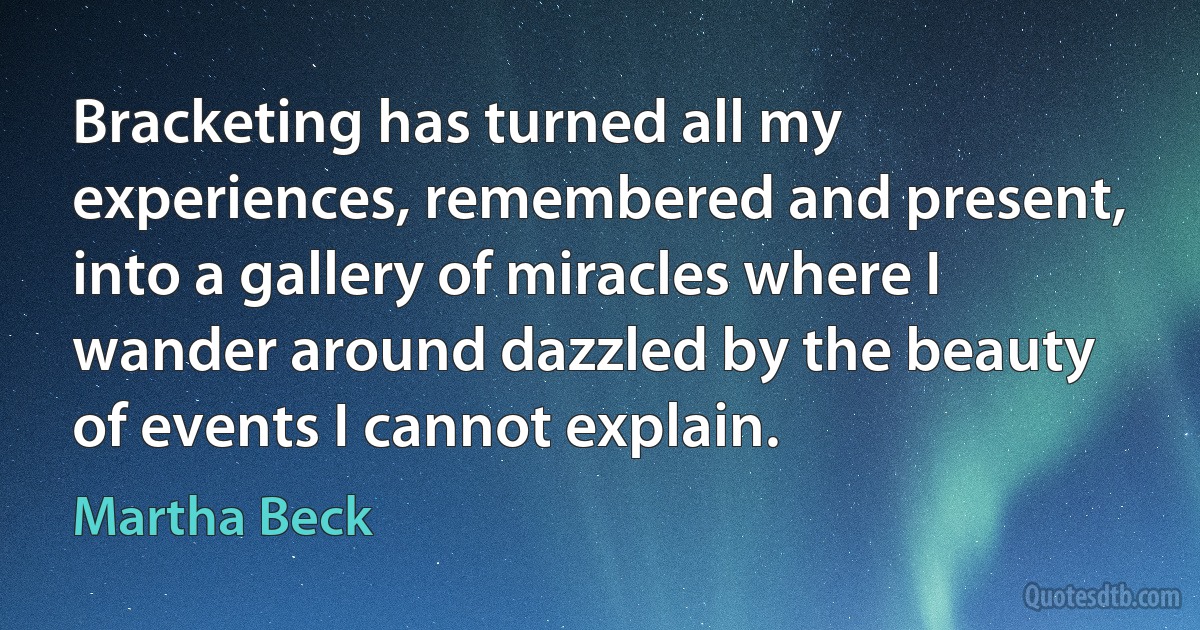 Bracketing has turned all my experiences, remembered and present, into a gallery of miracles where I wander around dazzled by the beauty of events I cannot explain. (Martha Beck)