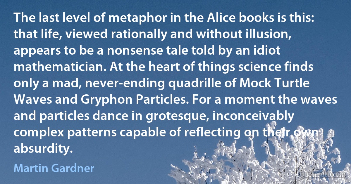 The last level of metaphor in the Alice books is this: that life, viewed rationally and without illusion, appears to be a nonsense tale told by an idiot mathematician. At the heart of things science finds only a mad, never-ending quadrille of Mock Turtle Waves and Gryphon Particles. For a moment the waves and particles dance in grotesque, inconceivably complex patterns capable of reflecting on their own absurdity. (Martin Gardner)