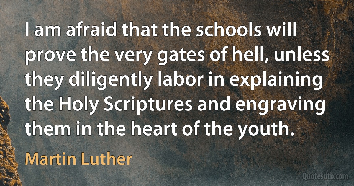 I am afraid that the schools will prove the very gates of hell, unless they diligently labor in explaining the Holy Scriptures and engraving them in the heart of the youth. (Martin Luther)