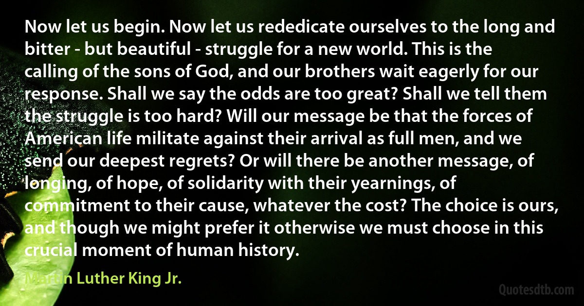 Now let us begin. Now let us rededicate ourselves to the long and bitter - but beautiful - struggle for a new world. This is the calling of the sons of God, and our brothers wait eagerly for our response. Shall we say the odds are too great? Shall we tell them the struggle is too hard? Will our message be that the forces of American life militate against their arrival as full men, and we send our deepest regrets? Or will there be another message, of longing, of hope, of solidarity with their yearnings, of commitment to their cause, whatever the cost? The choice is ours, and though we might prefer it otherwise we must choose in this crucial moment of human history. (Martin Luther King Jr.)