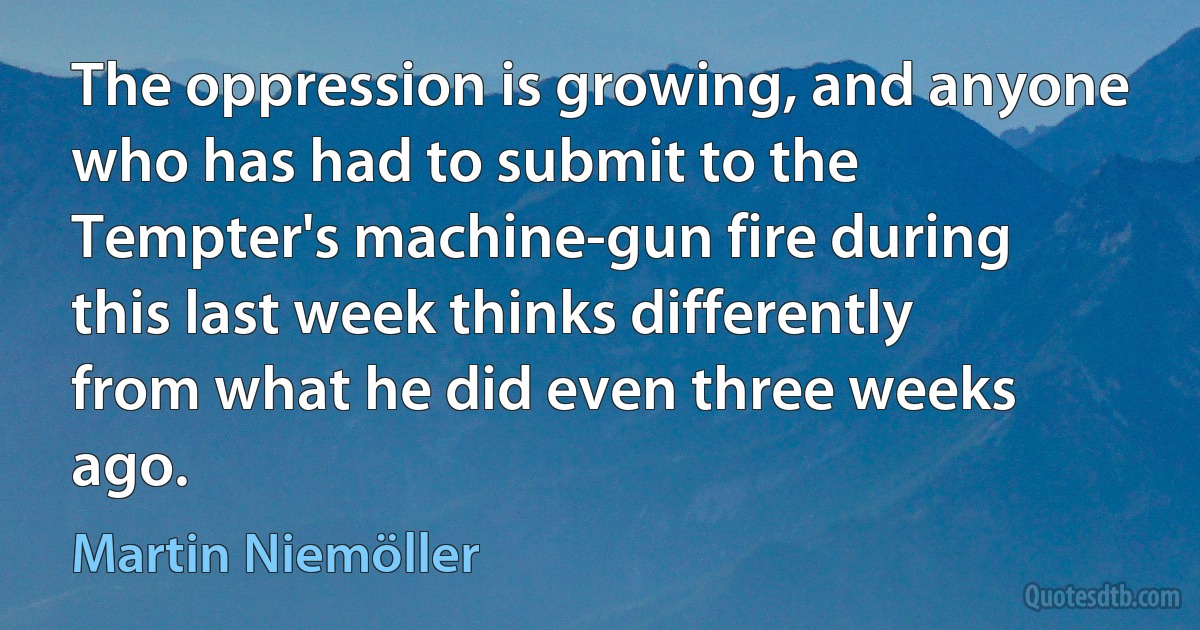 The oppression is growing, and anyone who has had to submit to the Tempter's machine-gun fire during this last week thinks differently from what he did even three weeks ago. (Martin Niemöller)