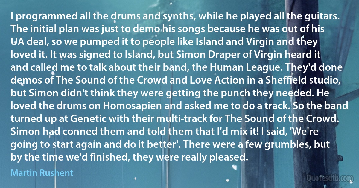 I programmed all the drums and synths, while he played all the guitars. The initial plan was just to demo his songs because he was out of his UA deal, so we pumped it to people like Island and Virgin and they loved it. It was signed to Island, but Simon Draper of Virgin heard it and called me to talk about their band, the Human League. They'd done demos of The Sound of the Crowd and Love Action in a Sheffield studio, but Simon didn't think they were getting the punch they needed. He loved the drums on Homosapien and asked me to do a track. So the band turned up at Genetic with their multi-track for The Sound of the Crowd. Simon had conned them and told them that I'd mix it! I said, 'We're going to start again and do it better'. There were a few grumbles, but by the time we'd finished, they were really pleased. (Martin Rushent)