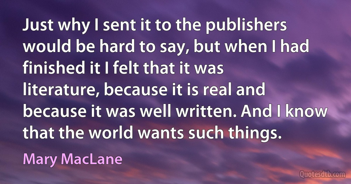 Just why I sent it to the publishers would be hard to say, but when I had finished it I felt that it was literature, because it is real and because it was well written. And I know that the world wants such things. (Mary MacLane)