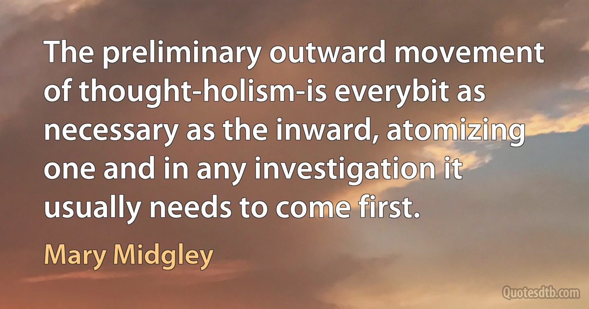 The preliminary outward movement of thought-holism-is everybit as necessary as the inward, atomizing one and in any investigation it usually needs to come first. (Mary Midgley)