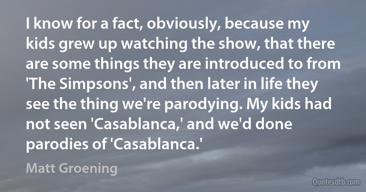 I know for a fact, obviously, because my kids grew up watching the show, that there are some things they are introduced to from 'The Simpsons', and then later in life they see the thing we're parodying. My kids had not seen 'Casablanca,' and we'd done parodies of 'Casablanca.' (Matt Groening)