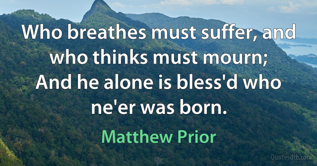 Who breathes must suffer, and who thinks must mourn;
And he alone is bless'd who ne'er was born. (Matthew Prior)