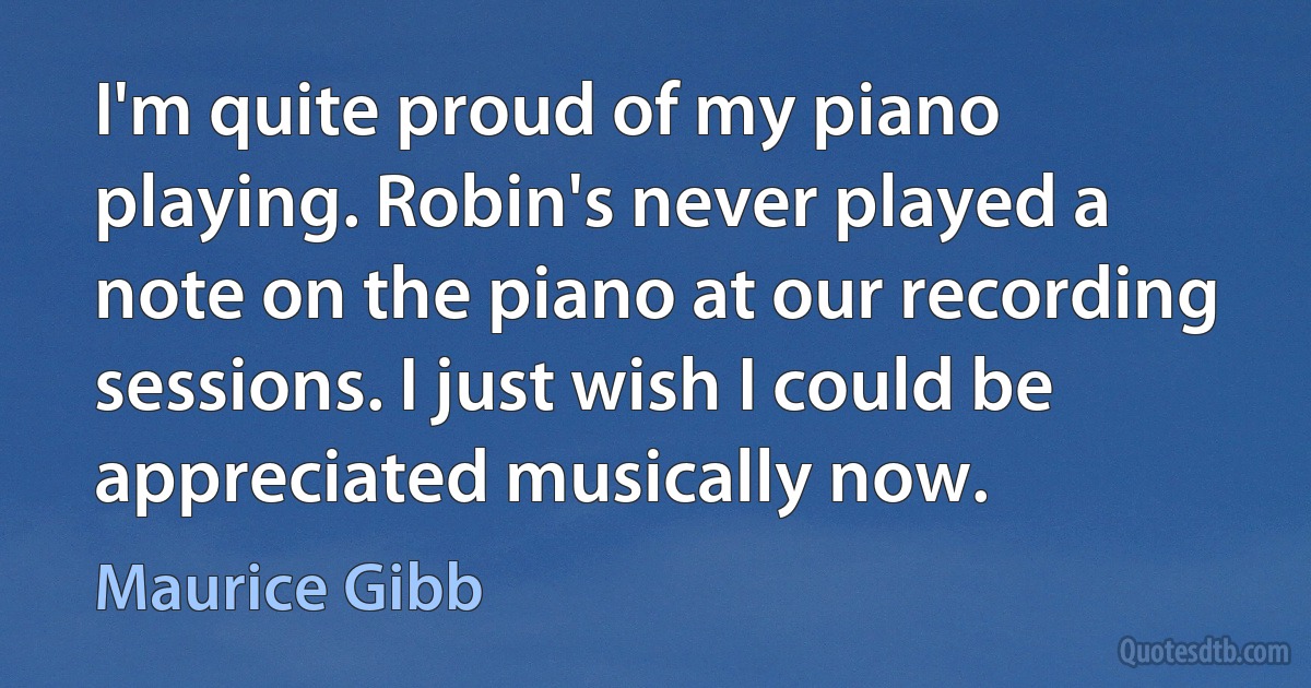 I'm quite proud of my piano playing. Robin's never played a note on the piano at our recording sessions. I just wish I could be appreciated musically now. (Maurice Gibb)