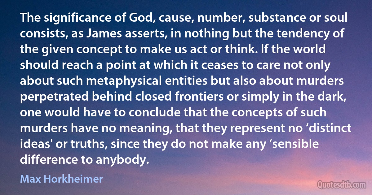 The significance of God, cause, number, substance or soul consists, as James asserts, in nothing but the tendency of the given concept to make us act or think. If the world should reach a point at which it ceases to care not only about such metaphysical entities but also about murders perpetrated behind closed frontiers or simply in the dark, one would have to conclude that the concepts of such murders have no meaning, that they represent no ‘distinct ideas' or truths, since they do not make any ‘sensible difference to anybody. (Max Horkheimer)