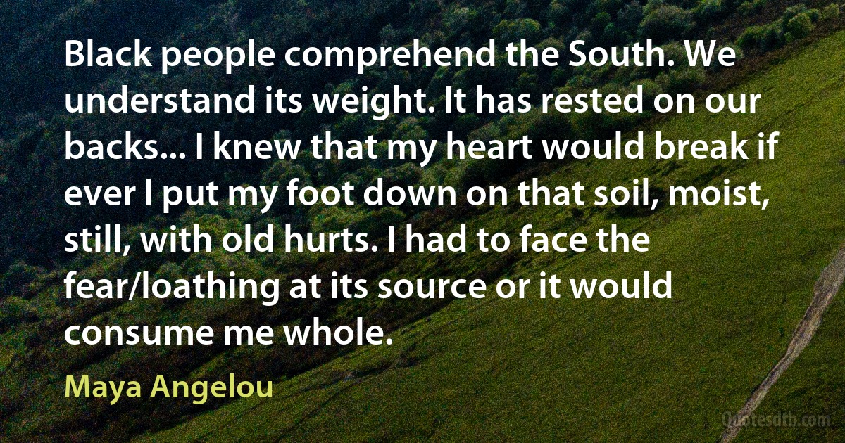 Black people comprehend the South. We understand its weight. It has rested on our backs... I knew that my heart would break if ever I put my foot down on that soil, moist, still, with old hurts. I had to face the fear/loathing at its source or it would consume me whole. (Maya Angelou)