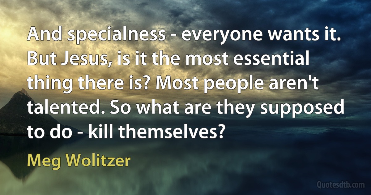 And specialness - everyone wants it. But Jesus, is it the most essential thing there is? Most people aren't talented. So what are they supposed to do - kill themselves? (Meg Wolitzer)