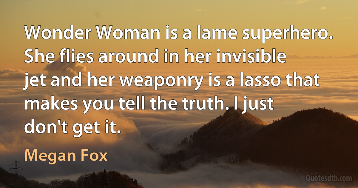 Wonder Woman is a lame superhero. She flies around in her invisible jet and her weaponry is a lasso that makes you tell the truth. I just don't get it. (Megan Fox)