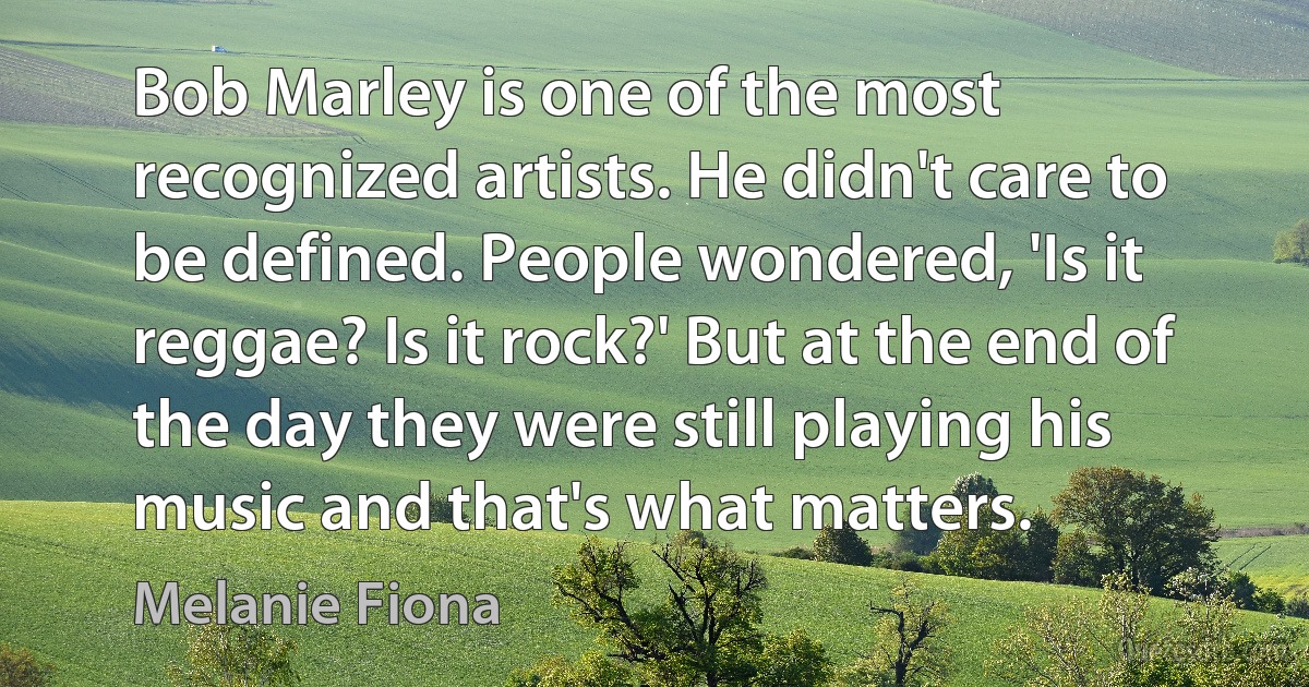 Bob Marley is one of the most recognized artists. He didn't care to be defined. People wondered, 'Is it reggae? Is it rock?' But at the end of the day they were still playing his music and that's what matters. (Melanie Fiona)