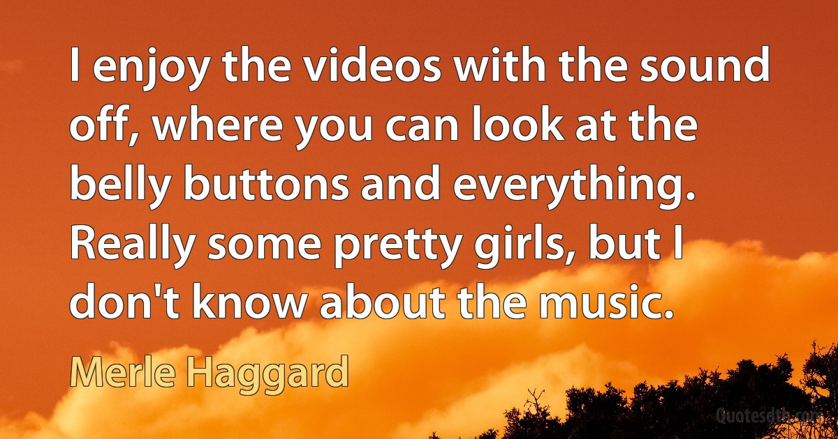 I enjoy the videos with the sound off, where you can look at the belly buttons and everything. Really some pretty girls, but I don't know about the music. (Merle Haggard)