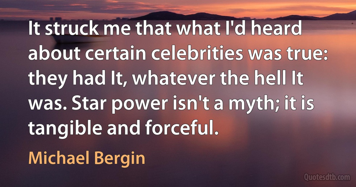 It struck me that what I'd heard about certain celebrities was true: they had It, whatever the hell It was. Star power isn't a myth; it is tangible and forceful. (Michael Bergin)