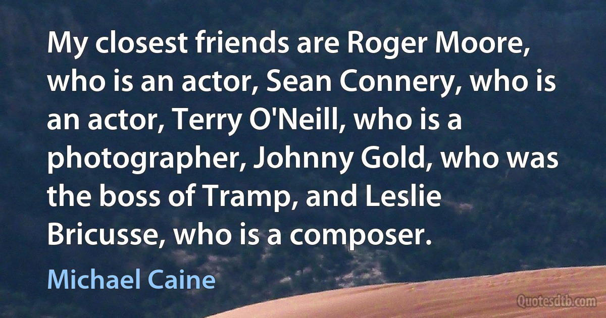 My closest friends are Roger Moore, who is an actor, Sean Connery, who is an actor, Terry O'Neill, who is a photographer, Johnny Gold, who was the boss of Tramp, and Leslie Bricusse, who is a composer. (Michael Caine)