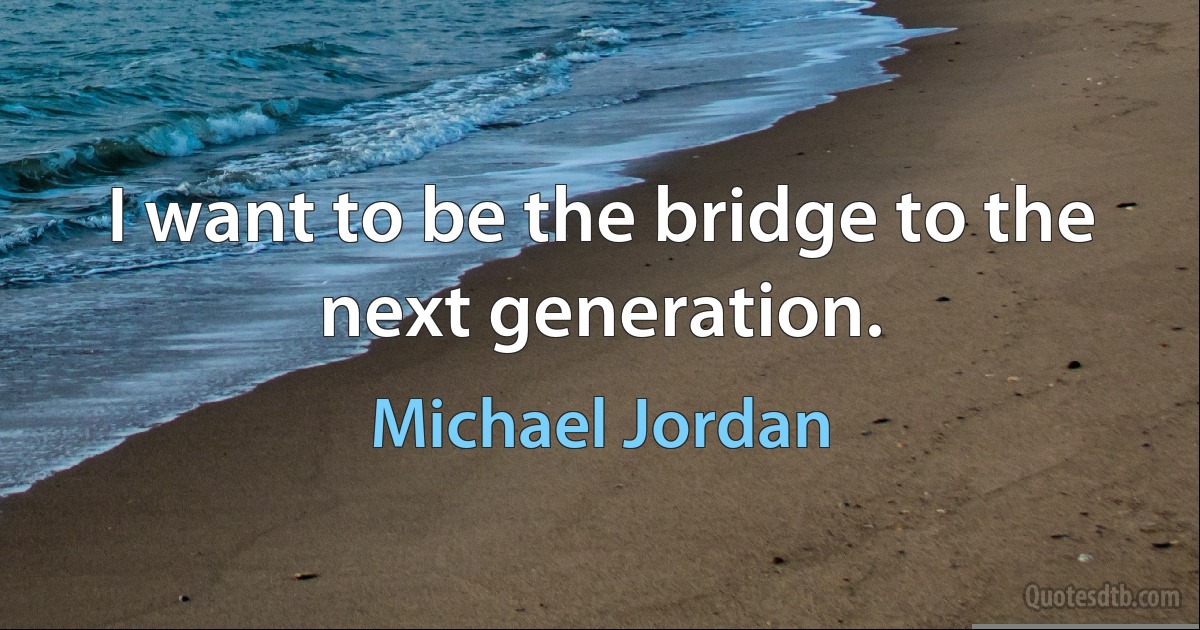 I want to be the bridge to the next generation. (Michael Jordan)