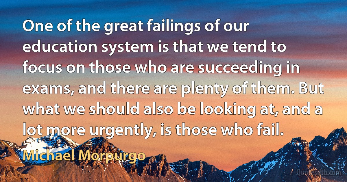 One of the great failings of our education system is that we tend to focus on those who are succeeding in exams, and there are plenty of them. But what we should also be looking at, and a lot more urgently, is those who fail. (Michael Morpurgo)