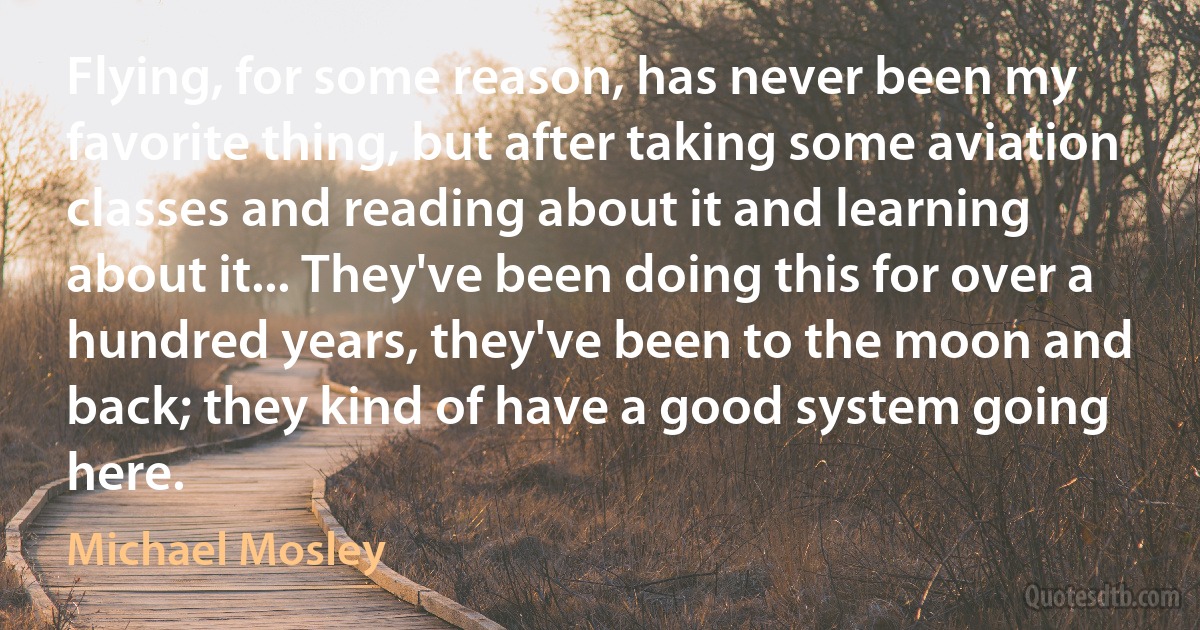 Flying, for some reason, has never been my favorite thing, but after taking some aviation classes and reading about it and learning about it... They've been doing this for over a hundred years, they've been to the moon and back; they kind of have a good system going here. (Michael Mosley)
