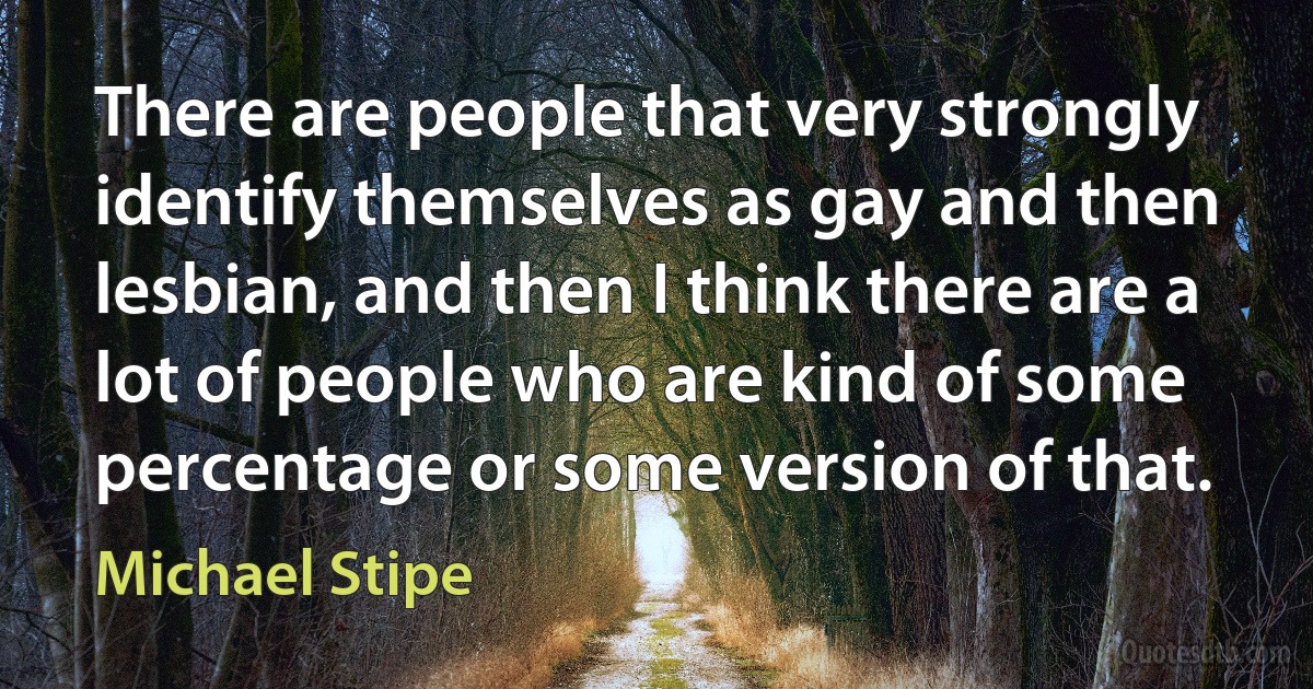 There are people that very strongly identify themselves as gay and then lesbian, and then I think there are a lot of people who are kind of some percentage or some version of that. (Michael Stipe)