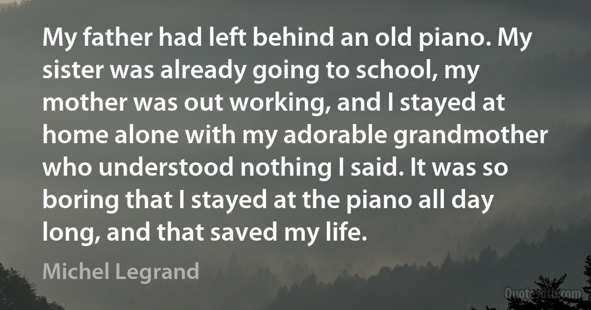 My father had left behind an old piano. My sister was already going to school, my mother was out working, and I stayed at home alone with my adorable grandmother who understood nothing I said. It was so boring that I stayed at the piano all day long, and that saved my life. (Michel Legrand)