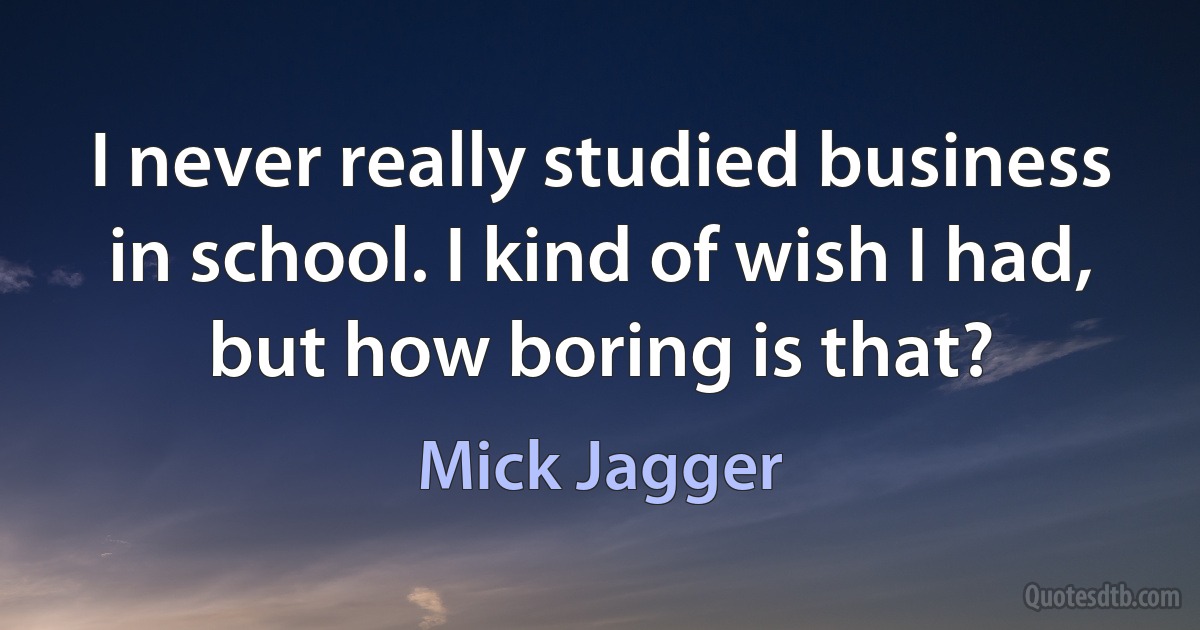 I never really studied business in school. I kind of wish I had, but how boring is that? (Mick Jagger)