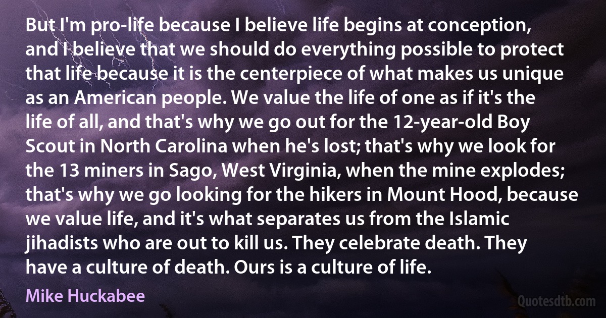 But I'm pro-life because I believe life begins at conception, and I believe that we should do everything possible to protect that life because it is the centerpiece of what makes us unique as an American people. We value the life of one as if it's the life of all, and that's why we go out for the 12-year-old Boy Scout in North Carolina when he's lost; that's why we look for the 13 miners in Sago, West Virginia, when the mine explodes; that's why we go looking for the hikers in Mount Hood, because we value life, and it's what separates us from the Islamic jihadists who are out to kill us. They celebrate death. They have a culture of death. Ours is a culture of life. (Mike Huckabee)