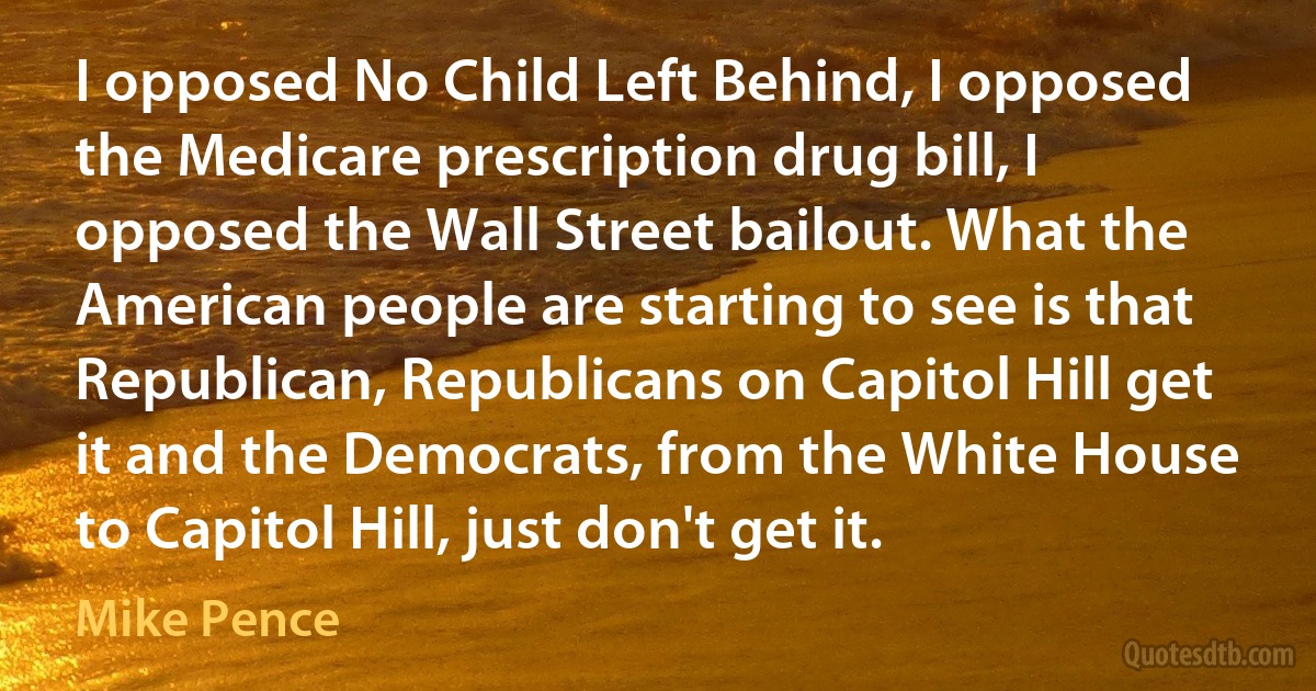 I opposed No Child Left Behind, I opposed the Medicare prescription drug bill, I opposed the Wall Street bailout. What the American people are starting to see is that Republican, Republicans on Capitol Hill get it and the Democrats, from the White House to Capitol Hill, just don't get it. (Mike Pence)