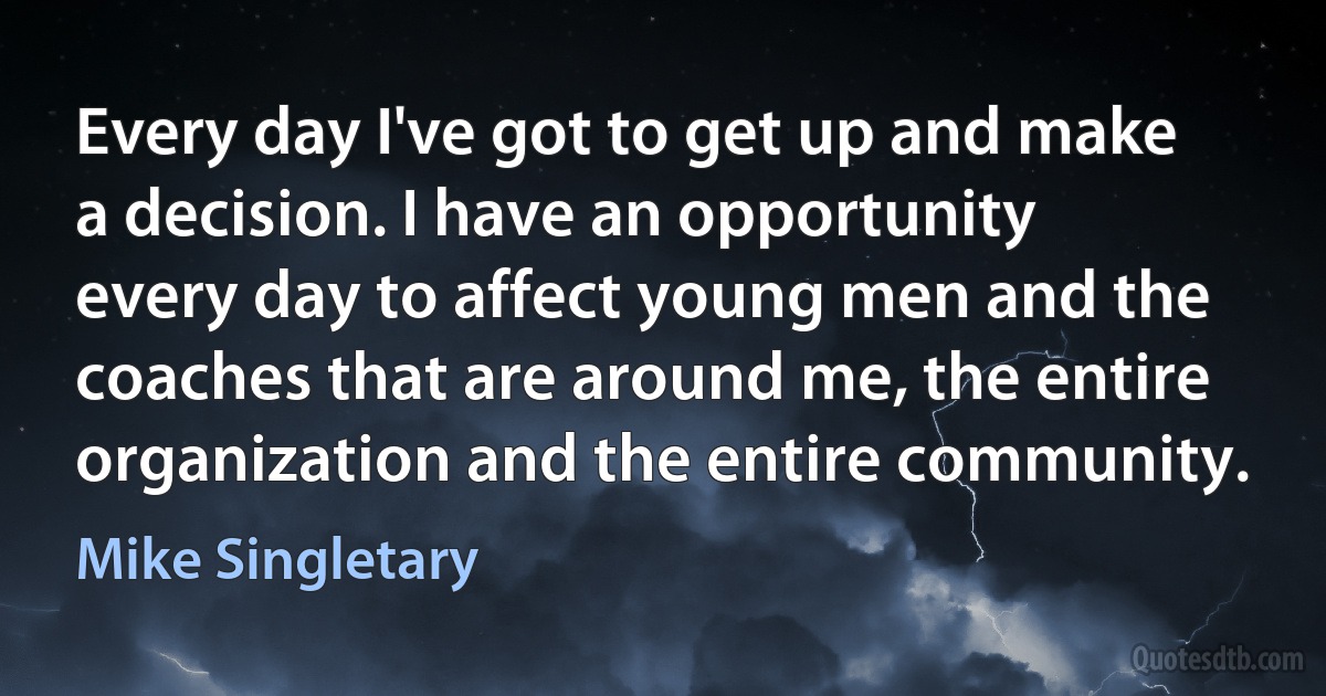 Every day I've got to get up and make a decision. I have an opportunity every day to affect young men and the coaches that are around me, the entire organization and the entire community. (Mike Singletary)