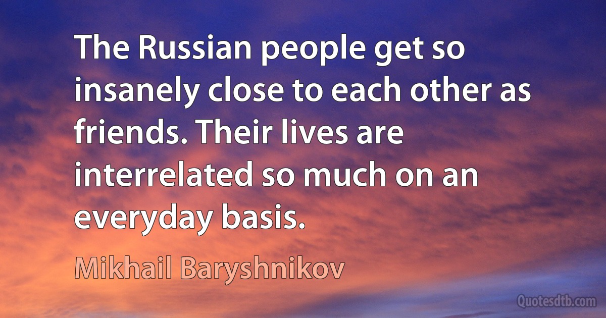 The Russian people get so insanely close to each other as friends. Their lives are interrelated so much on an everyday basis. (Mikhail Baryshnikov)