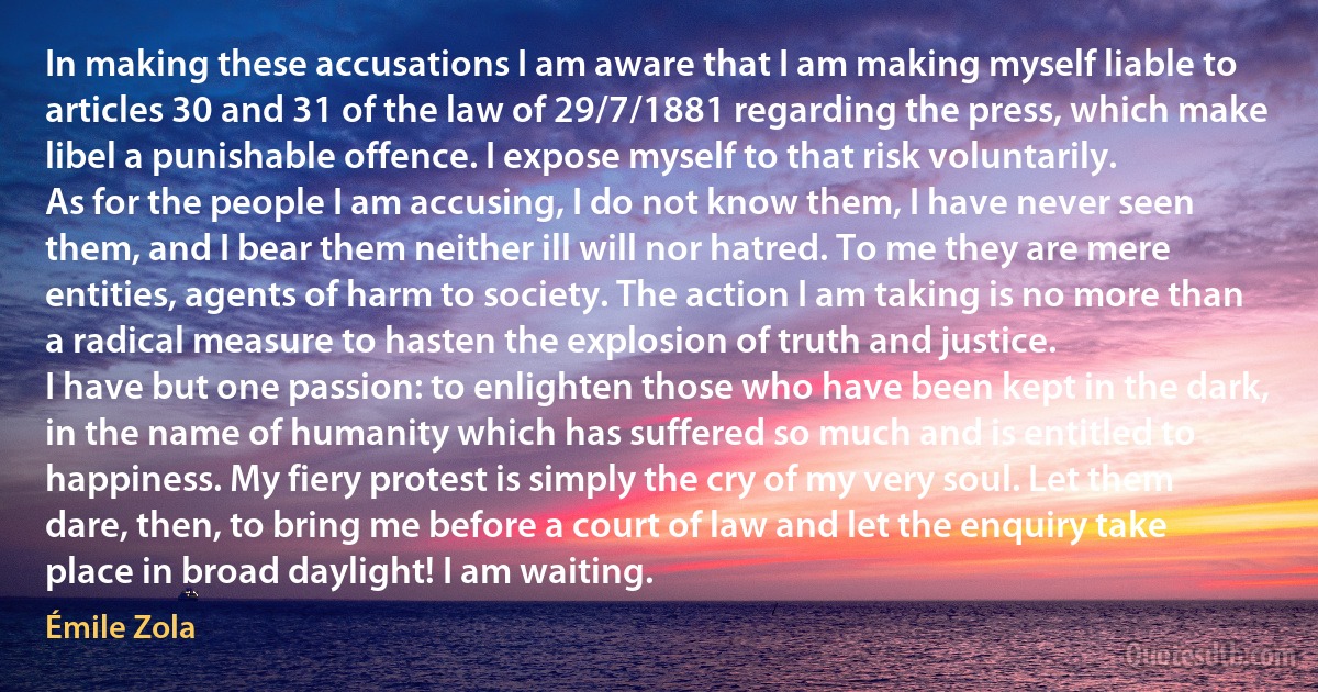 In making these accusations I am aware that I am making myself liable to articles 30 and 31 of the law of 29/7/1881 regarding the press, which make libel a punishable offence. I expose myself to that risk voluntarily.
As for the people I am accusing, I do not know them, I have never seen them, and I bear them neither ill will nor hatred. To me they are mere entities, agents of harm to society. The action I am taking is no more than a radical measure to hasten the explosion of truth and justice.
I have but one passion: to enlighten those who have been kept in the dark, in the name of humanity which has suffered so much and is entitled to happiness. My fiery protest is simply the cry of my very soul. Let them dare, then, to bring me before a court of law and let the enquiry take place in broad daylight! I am waiting. (Émile Zola)