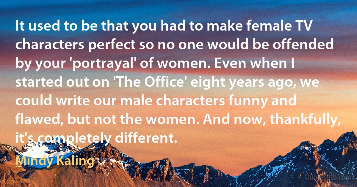 It used to be that you had to make female TV characters perfect so no one would be offended by your 'portrayal' of women. Even when I started out on 'The Office' eight years ago, we could write our male characters funny and flawed, but not the women. And now, thankfully, it's completely different. (Mindy Kaling)