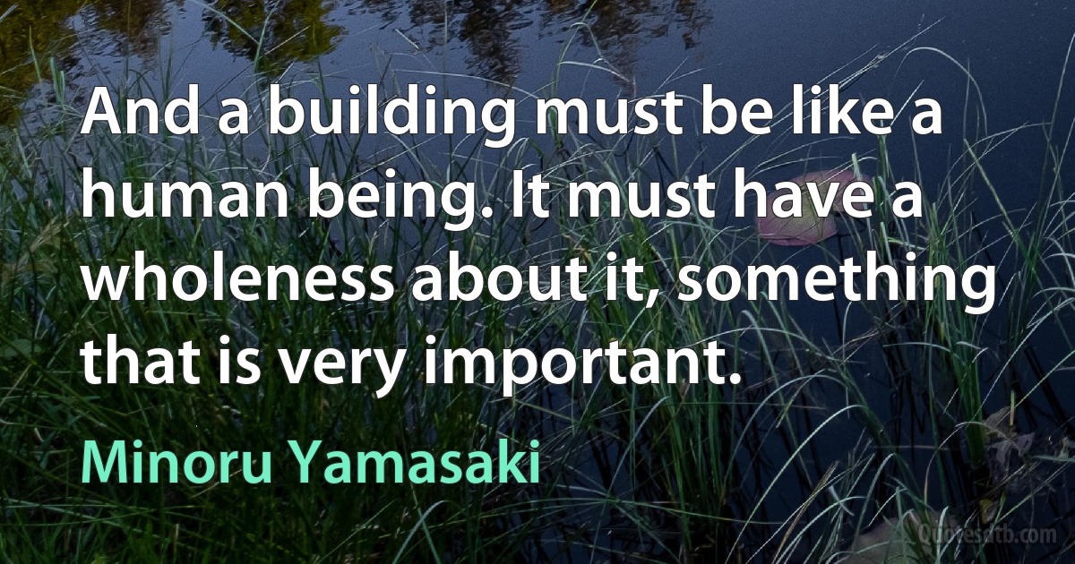 And a building must be like a human being. It must have a wholeness about it, something that is very important. (Minoru Yamasaki)