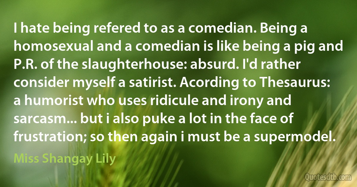 I hate being refered to as a comedian. Being a homosexual and a comedian is like being a pig and P.R. of the slaughterhouse: absurd. I'd rather consider myself a satirist. Acording to Thesaurus: a humorist who uses ridicule and irony and sarcasm... but i also puke a lot in the face of frustration; so then again i must be a supermodel. (Miss Shangay Lily)